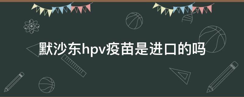 默沙东hpv疫苗是进口的吗（默沙东hpv疫苗哪里生产）