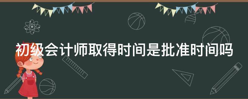 初级会计师取得时间是批准时间吗（初级会计师取得时间是批准时间吗为什么）