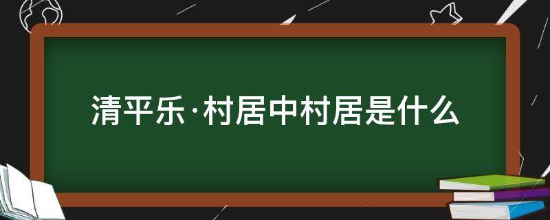 清平乐·村居中村居是什么（清平乐村居中清平乐是什么村居又是什么）