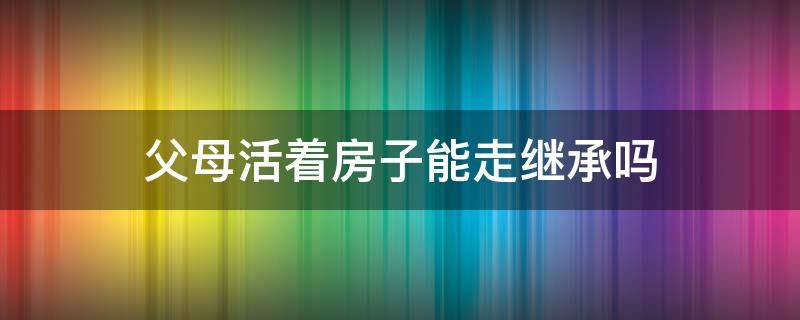 父母活着房子能走继承吗（父母走了房子继承权）