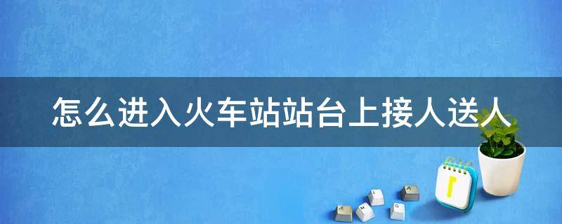 怎么进入火车站站台上接人送人 怎么进入火车站站台上接人送人出站