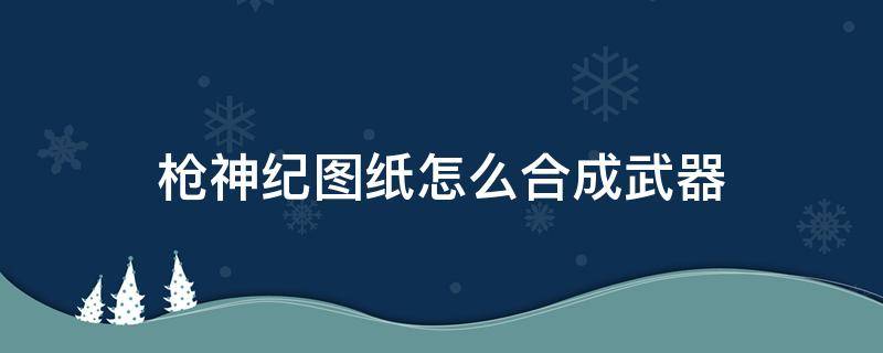 枪神纪图纸怎么合成武器 枪神纪武器图纸怎么用