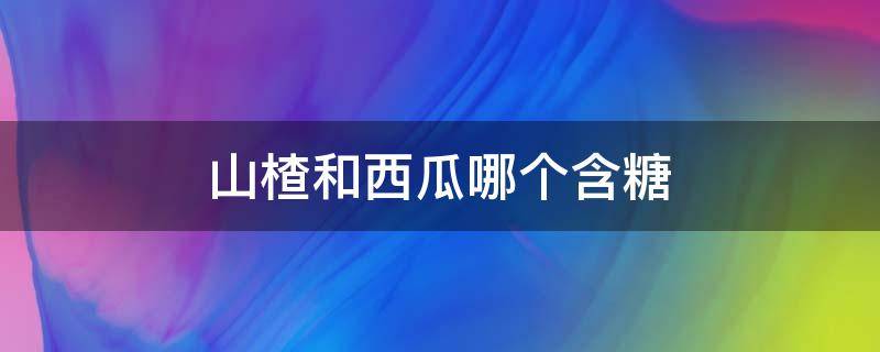 山楂和西瓜哪个含糖（山楂和西瓜哪个含糖量高一点）