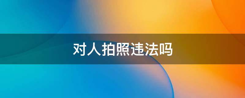 对人拍照违法吗 随意给人拍照违法不