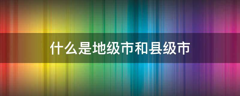 什么是地级市和县级市（县级市和地级市还有什么）