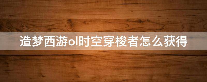 造梦西游ol时空穿梭者怎么获得（造梦西游ol时空穿梭者怎么获得技能）