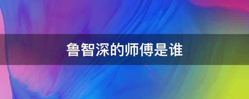 鲁智深的师傅是谁（鲁智深的师傅是谁有几个徒弟）