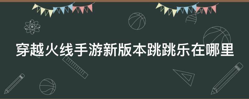 穿越火线手游新版本跳跳乐在哪里 穿越火线手游的跳跳乐