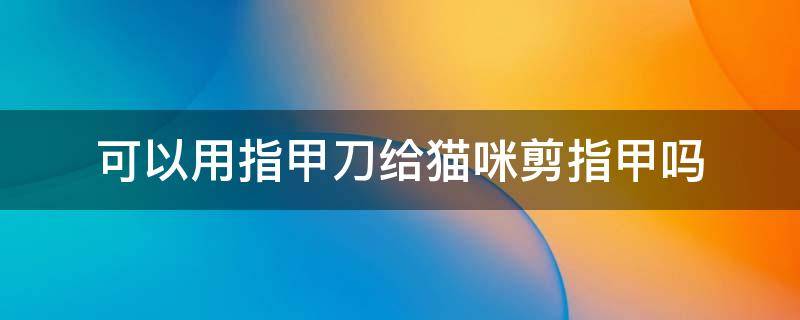 可以用指甲刀给猫咪剪指甲吗 指甲刀能给猫咪剪指甲吗