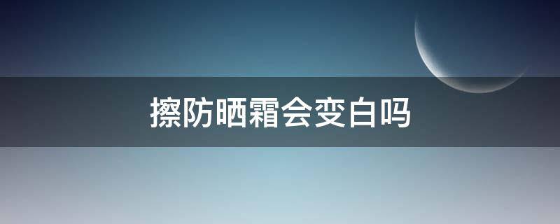 擦防晒霜会变白吗（涂防晒霜会慢慢变白吗）