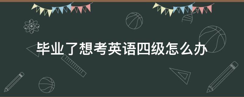 毕业了想考英语四级怎么办（已经毕业了,想考英语四级怎么办?）