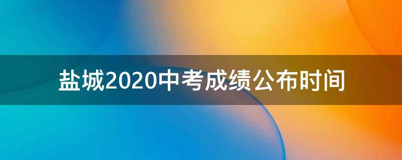 盐城2020中考成绩公布时间 盐城市2020年中考成绩公布