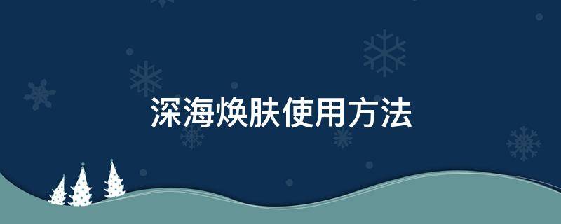 深海焕肤使用方法（深海焕肤产品介绍）