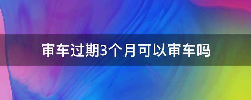 审车过期3个月可以审车吗 审车过期三个月怎么处理