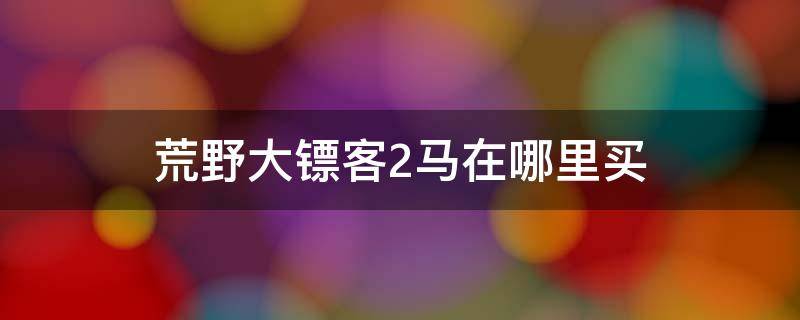 荒野大镖客2马在哪里买（荒野大镖客2线上买的马在哪里）