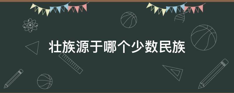 壮族源于哪个少数民族 壮族源于哪个少数民族的一支