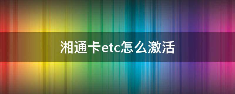 湘通卡etc怎么激活（湘通卡etc怎么激活视频）