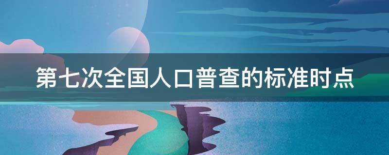 第七次全国人口普查的标准时点 第七次全国人口普查的标准时点是以下哪一个?