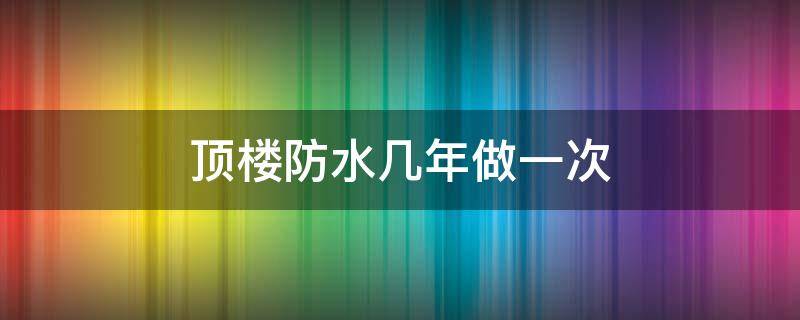 顶楼防水几年做一次 顶楼防水多少年做一次