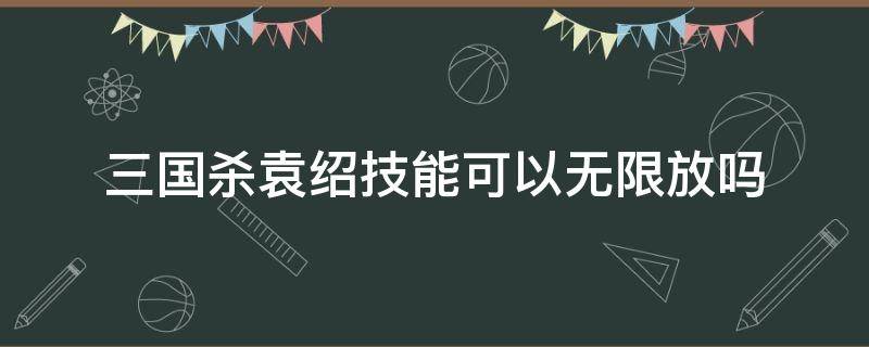 三国杀袁绍技能可以无限放吗（三国杀袁绍技能可以一直用吗）