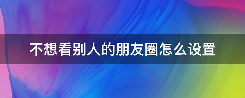 不想看别人的朋友圈怎么设置 怎么设置别人不看我朋友圈