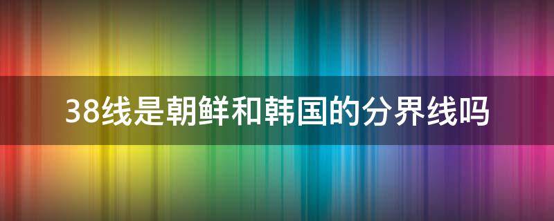 38线是朝鲜和韩国的分界线吗 韩朝分界线为什么叫38线呢