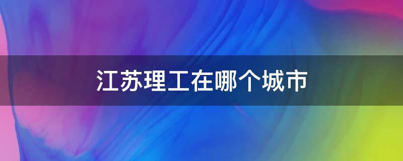 江苏理工在哪个城市（江苏理工学院是哪里的）