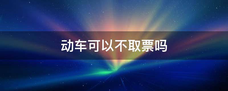 动车可以不取票吗（动车可以不取票吗直接刷身份证）