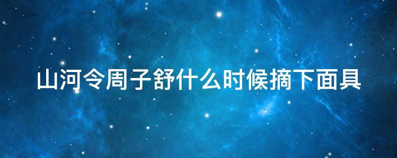 山河令周子舒什么时候摘下面具（山河令周子舒什么时候恢复真容的）