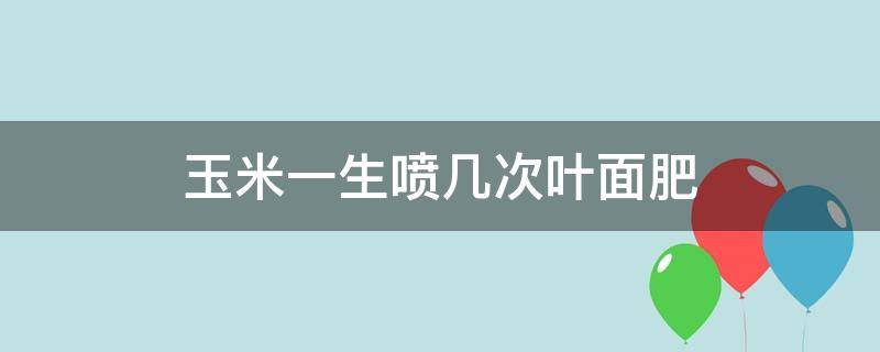 玉米一生喷几次叶面肥 玉米叶面肥几天喷一次