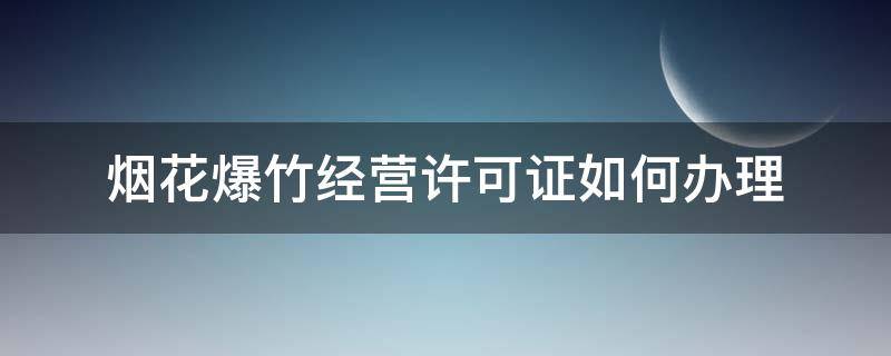 烟花爆竹经营许可证如何办理 烟花爆竹经营许可证怎么办理流程