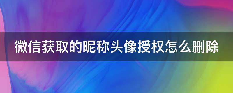 微信获取的昵称头像授权怎么删除 微信获取的昵称头像授权怎么删除不了