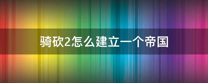 骑砍2怎么建立一个帝国 骑砍2怎么建立一个帝国视频教程