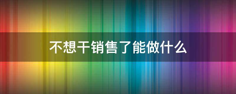 不想干销售了能做什么 不干销售了可以干什么