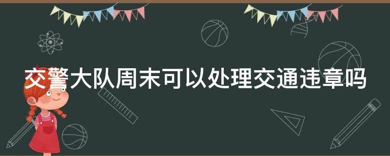 交警大队周末可以处理交通违章吗（交警大队周末可以处理交通违章吗现在）