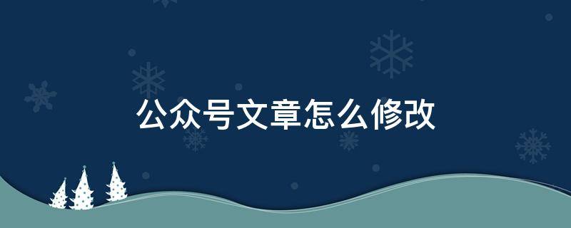 公众号文章怎么修改 公众号文章怎么修改标题的错别字