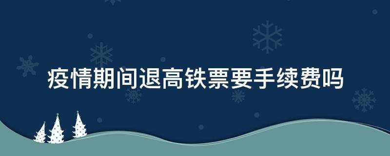 疫情期间退高铁票要手续费吗（疫情期间退高铁票要不要手续费）