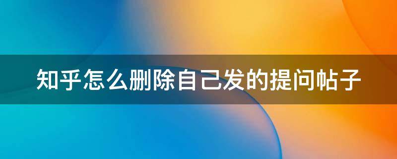 知乎怎么删除自己发的提问帖子 知乎怎么删除自己发的提问帖子内容