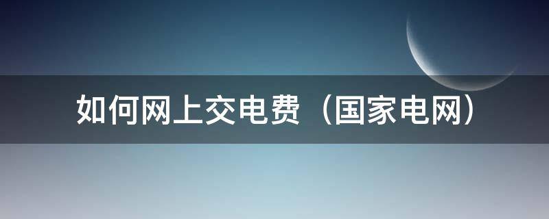 如何网上交电费（国家电网）（国家电网网上交费怎么交）