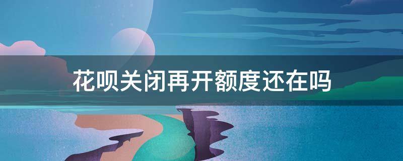 花呗关闭再开额度还在吗 如果把花呗关掉了,再开会有额度吗?