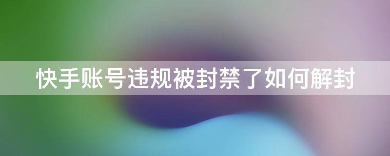 快手账号违规被封禁了如何解封（快手号违规了被禁封了请问得多久然后能解除）