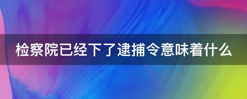 检察院已经下了逮捕令意味着什么（检察院下了逮捕令是不是就快要判刑了）