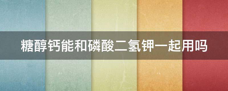 糖醇钙能和磷酸二氢钾一起用吗 糖醇钙能和磷酸二氢钾一起用吗