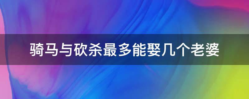 骑马与砍杀最多能娶几个老婆（骑马与砍杀哪个版本可以娶多个老婆）