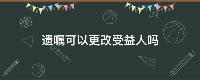 遗嘱可以更改受益人吗 遗嘱可以更改保险受益人吗