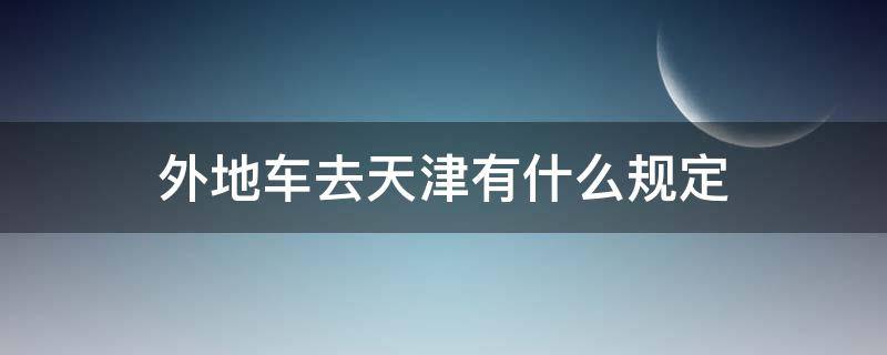 外地车去天津有什么规定（外地车去天津需要什么手续吗）