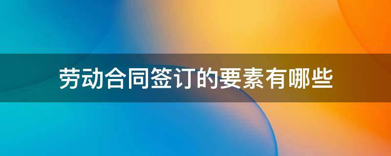 劳动合同签订的要素有哪些 劳动合同的内容包括哪些要素