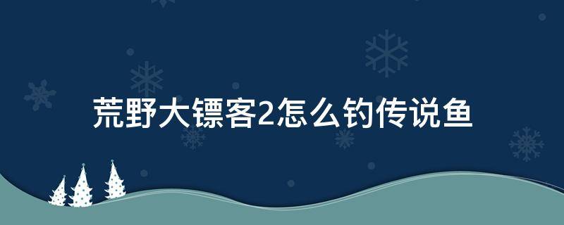 荒野大镖客2怎么钓传说鱼（荒野大镖客2怎么钓传说鱼河鲈）