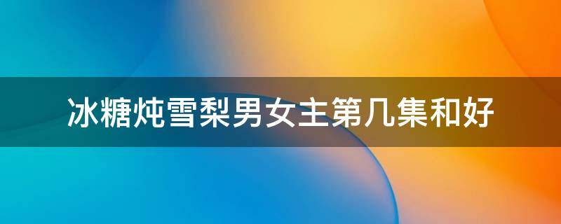 冰糖炖雪梨男女主第几集和好 冰糖炖雪梨男女主第几集在一起