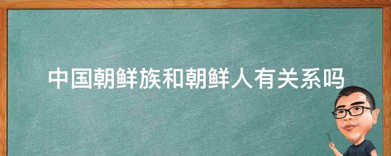 中国朝鲜族和朝鲜人有关系吗（朝鲜的人是朝鲜族吗）